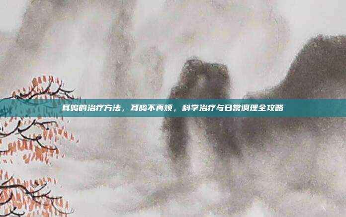 耳鸣的治疗方法，耳鸣不再烦，科学治疗与日常调理全攻略