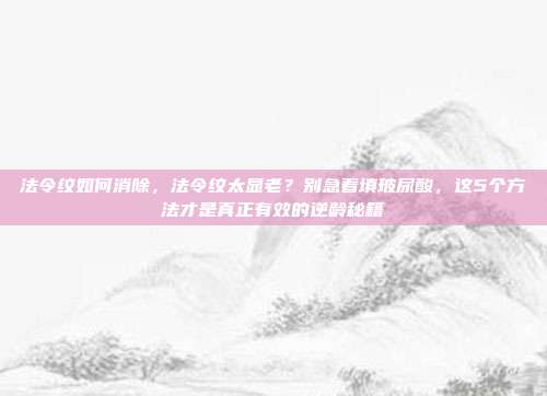 法令纹如何消除，法令纹太显老？别急着填玻尿酸，这5个方法才是真正有效的逆龄秘籍