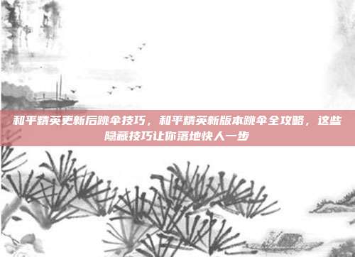 和平精英更新后跳伞技巧，和平精英新版本跳伞全攻略，这些隐藏技巧让你落地快人一步