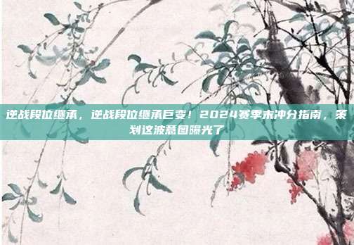 逆战段位继承,逆战段位继承巨变!2024赛季末冲分指南,策划这波意图曝光了