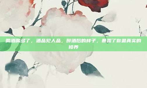 喝酒喝多了,酒品见人品,醉酒后的样子,暴露了你最真实的修养