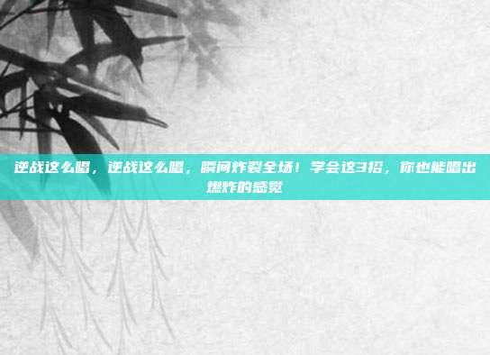 逆战这么唱,逆战这么唱,瞬间炸裂全场!学会这3招,你也能唱出燃炸的感觉