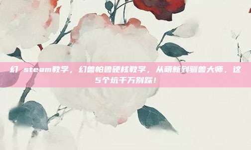 幻 steam教学，幻兽帕鲁硬核教学，从萌新到驯兽大师，这5个坑千万别踩！