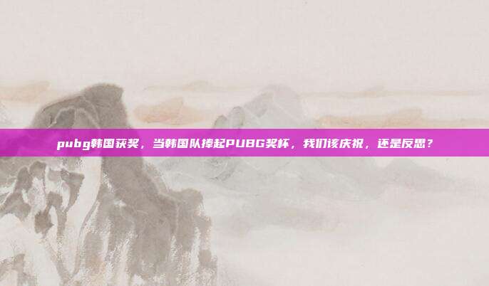 pubg韩国获奖,当韩国队捧起PUBG奖杯,我们该庆祝,还是反思?