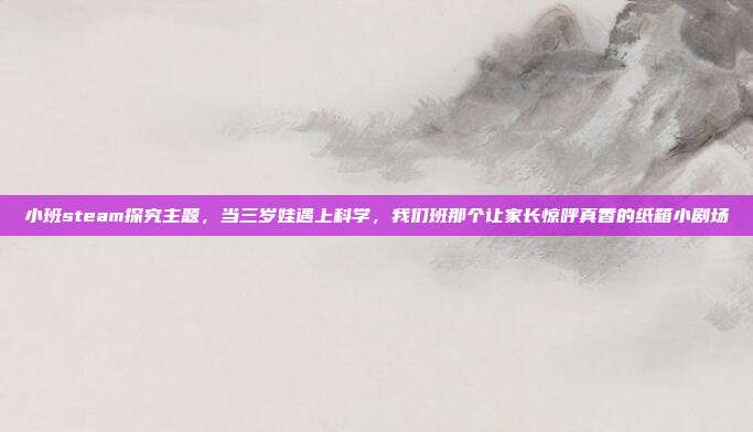 小班steam探究主题,当三岁娃遇上科学,我们班那个让家长惊呼真香的纸箱小剧场
