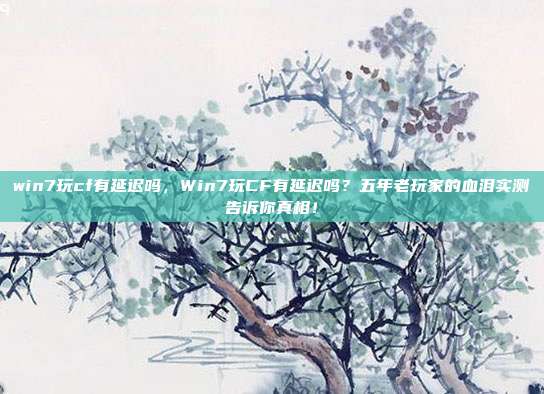 win7玩cf有延迟吗,Win7玩CF有延迟吗?五年老玩家的血泪实测告诉你真相!