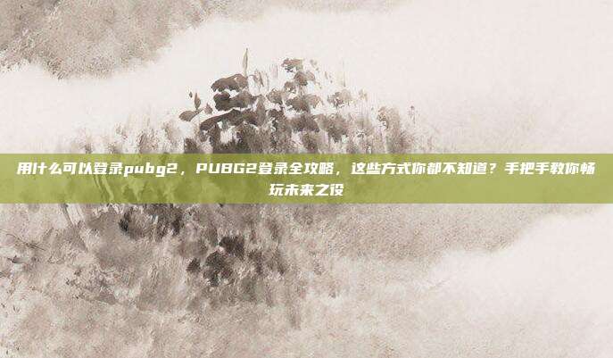 用什么可以登录pubg2,PUBG2登录全攻略,这些方式你都不知道?手把手教你畅玩未来之役