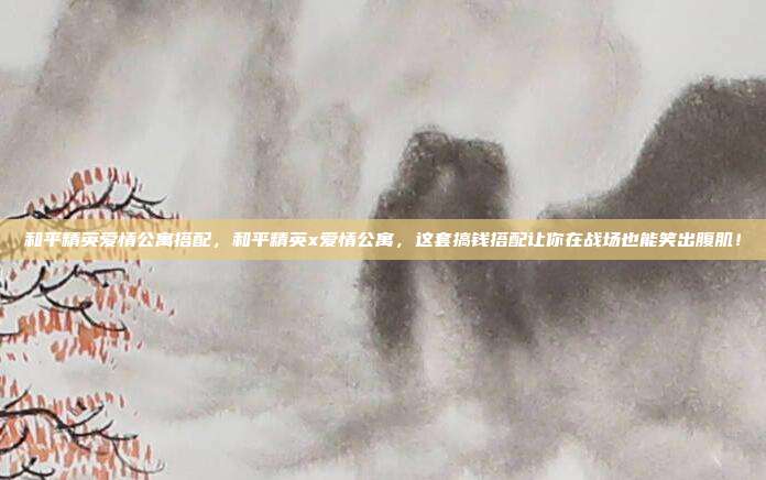 和平精英爱情公寓搭配，和平精英x爱情公寓，这套搞钱搭配让你在战场也能笑出腹肌！