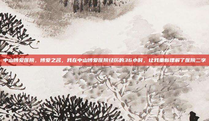 中山博爱医院,博爱之名,我在中山博爱医院经历的36小时,让我重新理解了医院二字