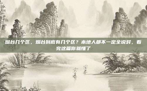 烟台几个区，烟台到底有几个区？本地人都不一定全说对，看完这篇你就懂了