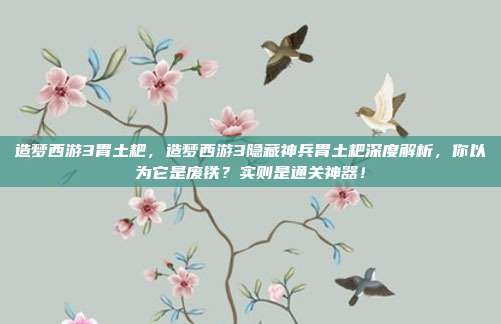 造梦西游3胃土耙,造梦西游3隐藏神兵胃土耙深度解析,你以为它是废铁?实则是通关神器!