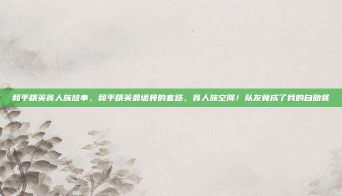 和平精英食人族故事，和平精英最诡异的套路，食人族空降！队友竟成了我的自助餐