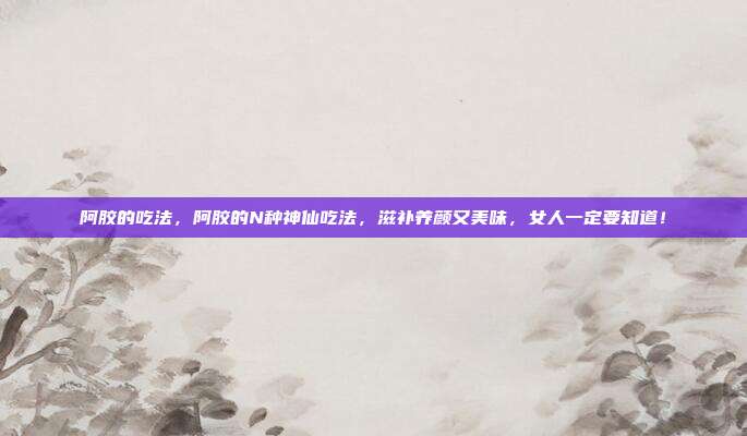 阿胶的吃法,阿胶的N种神仙吃法,滋补养颜又美味,女人一定要知道!