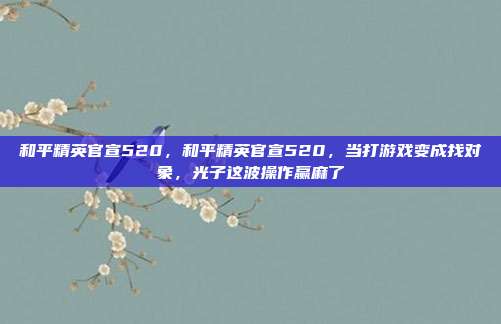 和平精英官宣520,和平精英官宣520,当打游戏变成找对象,光子这波操作赢麻了