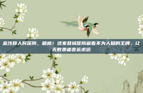 金沙县人民医院,破格!这家县城医院藏着不为人知的王牌,让无数患者舍近求远
