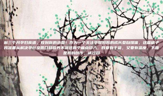 前三个月孕妇食谱,收到你的选题!作为一个关注孕期妈妈的成长型自媒体,这篇稿子我准备从解决孕吐没胃口和营养不落这两个痛点切入,既要有干货,又要有温度。下面是我的创作,请过目
