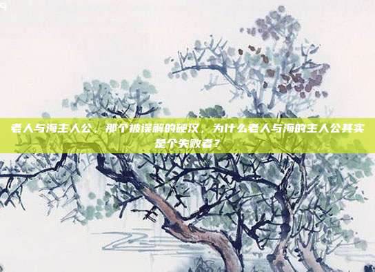 老人与海主人公,那个被误解的硬汉,为什么老人与海的主人公其实是个失败者?