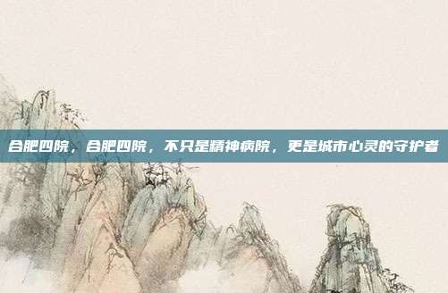 合肥四院,合肥四院,不只是精神病院,更是城市心灵的守护者