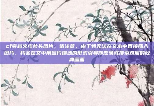 cf穿越火线斧头图片，请注意，由于我无法在文本中直接插入图片，我会在文中用图片描述的形式引导你想象或搜索对应的经典画面