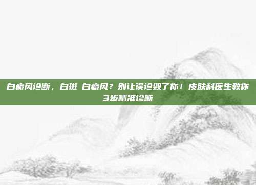白癜风诊断，白斑≠白癜风？别让误诊毁了你！皮肤科医生教你3步精准诊断