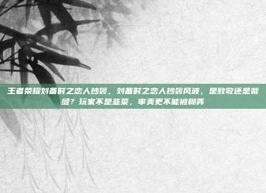 王者荣耀刘备时之恋人抄袭,刘备时之恋人抄袭风波,是致敬还是裁缝?玩家不是韭菜,审美更不能被糊弄