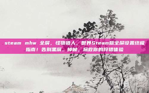steam mhw 全屏,怪物猎人,世界Steam版全屏设置终极指南!告别黑屏、掉帧,拯救你的狩猎体验