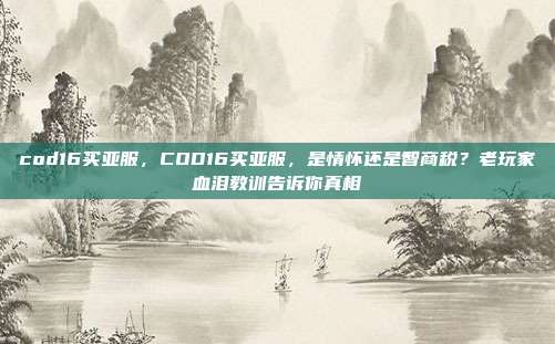cod16买亚服,COD16买亚服,是情怀还是智商税?老玩家血泪教训告诉你真相