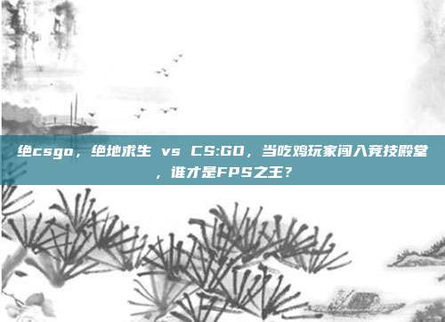 绝csgo,绝地求生 vs CS:GO,当吃鸡玩家闯入竞技殿堂,谁才是FPS之王?