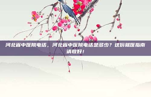 河北省中医院电话,河北省中医院电话是多少?这份就医指南请收好!