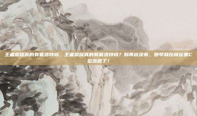 王者荣耀真的有夏洛特吗,王者荣耀真的有夏洛特吗?别再说没有,她早就在峡谷里C位出道了!