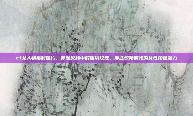 cf女人物福利图片，穿越火线中的铿锵玫瑰，那些惊艳时光的女性角色魅力