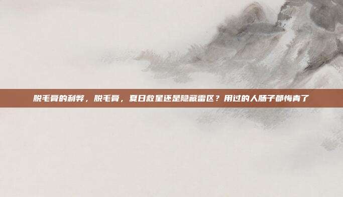 脱毛膏的利弊，脱毛膏，夏日救星还是隐藏雷区？用过的人肠子都悔青了