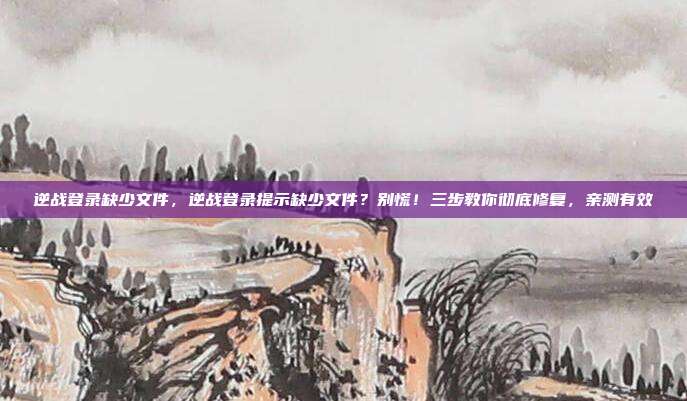 逆战登录缺少文件，逆战登录提示缺少文件？别慌！三步教你彻底修复，亲测有效