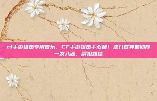 cf手游狙击专用音乐，CF手游狙击手必备！这几首神曲助你一发入魂，瞬狙如挂