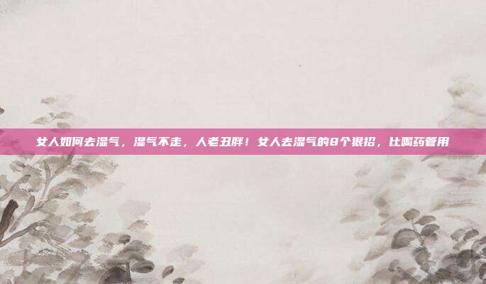 女人如何去湿气，湿气不走，人老丑胖！女人去湿气的8个狠招，比喝药管用