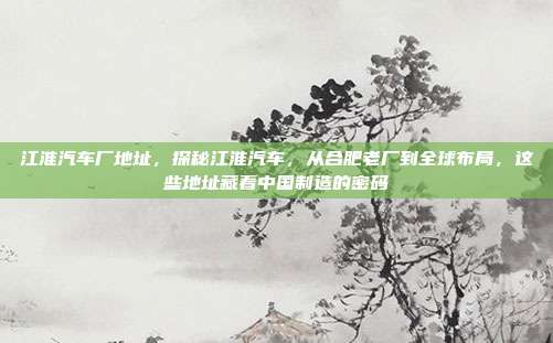 江淮汽车厂地址，探秘江淮汽车，从合肥老厂到全球布局，这些地址藏着中国制造的密码