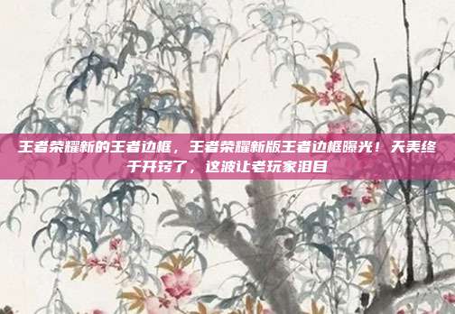 王者荣耀新的王者边框，王者荣耀新版王者边框曝光！天美终于开窍了，这波让老玩家泪目