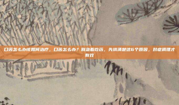 口苦怎么办该如何治疗，口苦怎么办？别急着吃药，先搞清楚这6个原因，对症调理才有效
