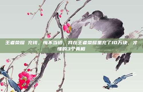 王者荣耀 充钱，悔不当初，我在王者荣耀里充了10万块，才懂的3个真相