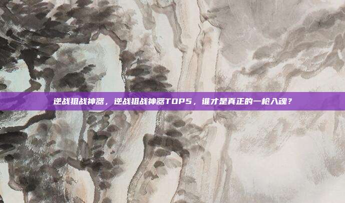逆战狙战神器，逆战狙战神器TOP5，谁才是真正的一枪入魂？