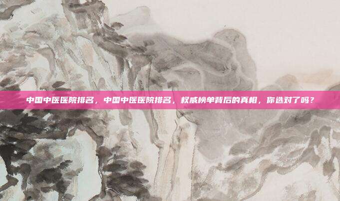 中国中医医院排名，中国中医医院排名，权威榜单背后的真相，你选对了吗？
