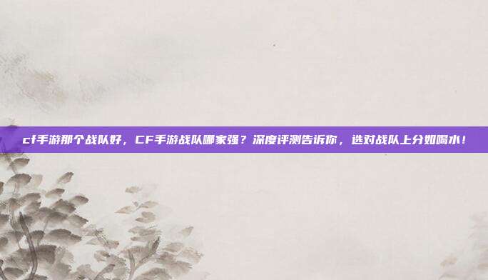 cf手游那个战队好，CF手游战队哪家强？深度评测告诉你，选对战队上分如喝水！