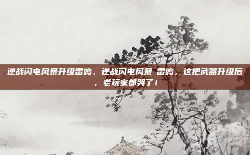 逆战闪电风暴升级雷鸣,逆战闪电风暴→雷鸣,这把武器升级后,老玩家都哭了!