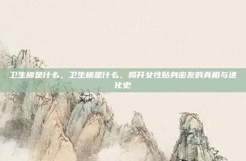 卫生棉是什么，卫生棉是什么，揭开女性贴身密友的真相与进化史
