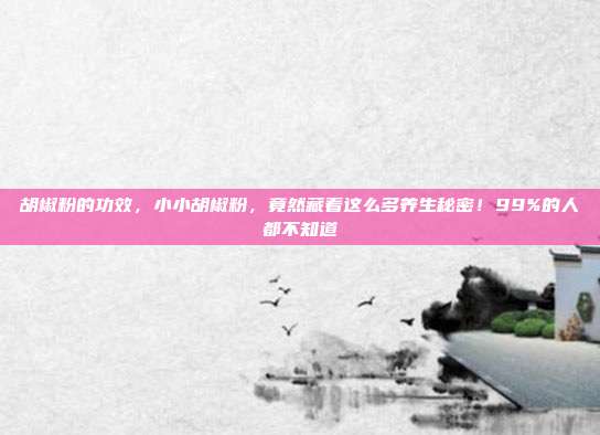 胡椒粉的功效，小小胡椒粉，竟然藏着这么多养生秘密！99%的人都不知道