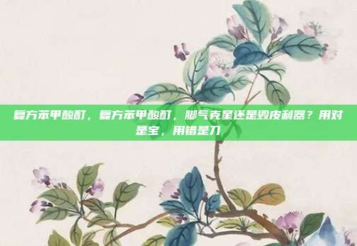 复方苯甲酸酊,复方苯甲酸酊,脚气克星还是毁皮利器?用对是宝,用错是刀
