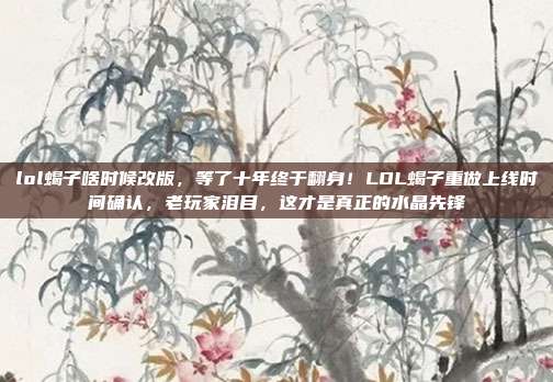 lol蝎子啥时候改版,等了十年终于翻身!LOL蝎子重做上线时间确认,老玩家泪目,这才是真正的水晶先锋