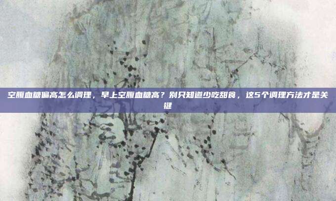空腹血糖偏高怎么调理,早上空腹血糖高?别只知道少吃甜食,这5个调理方法才是关键