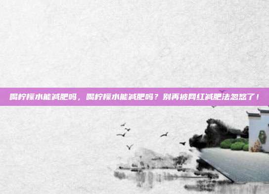 喝柠檬水能减肥吗,喝柠檬水能减肥吗?别再被网红减肥法忽悠了!