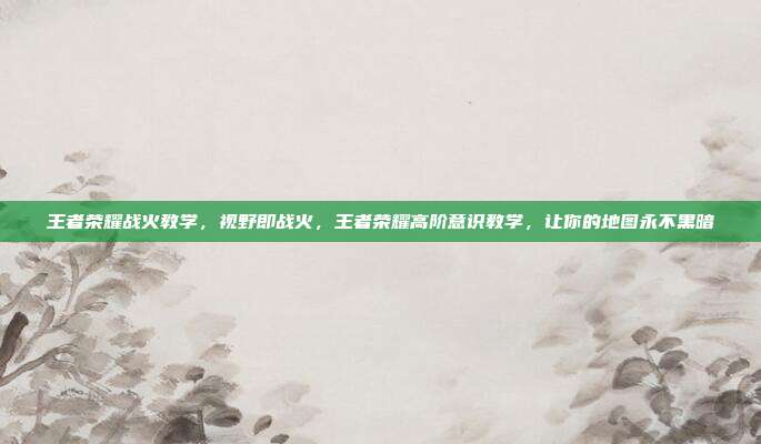王者荣耀战火教学,视野即战火,王者荣耀高阶意识教学,让你的地图永不黑暗
